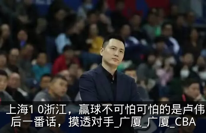 上海1 0浙江，赢球不可怕可怕的是卢伟赛后一番话，摸透对手_广厦_广厦_CBA